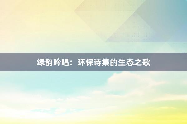 绿韵吟唱：环保诗集的生态之歌