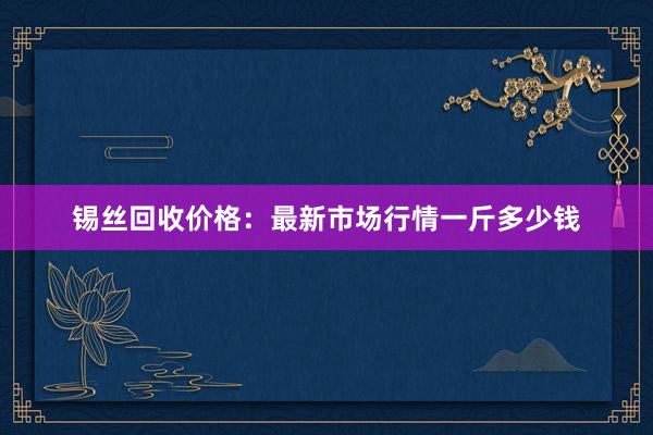 锡丝回收价格：最新市场行情一斤多少钱