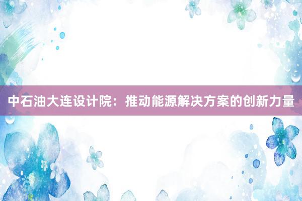 中石油大连设计院：推动能源解决方案的创新力量