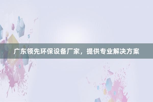 广东领先环保设备厂家，提供专业解决方案