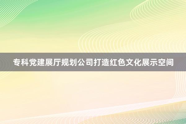 专科党建展厅规划公司打造红色文化展示空间